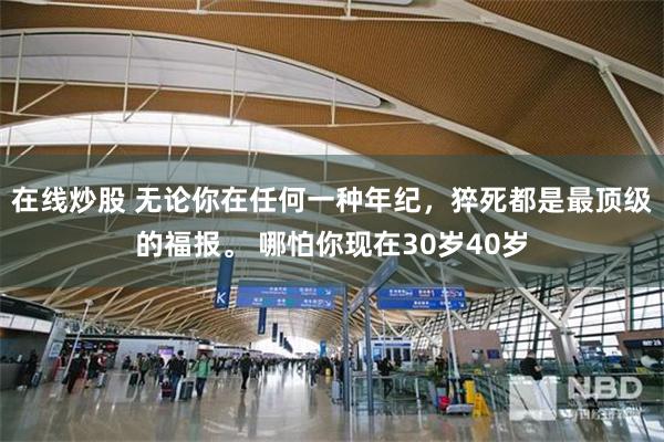 在线炒股 无论你在任何一种年纪，猝死都是最顶级的福报。 哪怕你现在30岁40岁