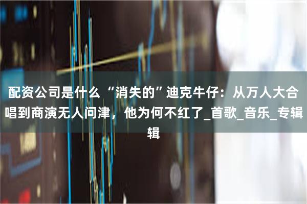 配资公司是什么 “消失的”迪克牛仔：从万人大合唱到商演无人问津，他为何不红了_首歌_音乐_专辑