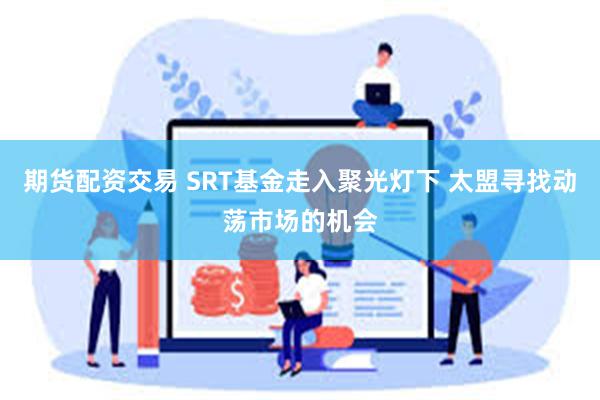 期货配资交易 SRT基金走入聚光灯下 太盟寻找动荡市场的机会