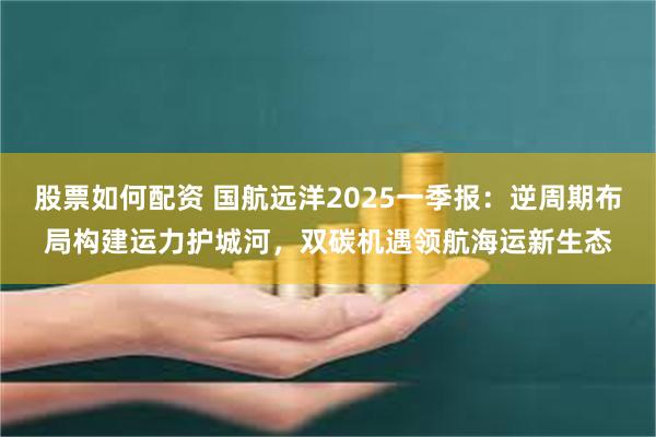 股票如何配资 国航远洋2025一季报：逆周期布局构建运力护城河，双碳机遇领航海运新生态