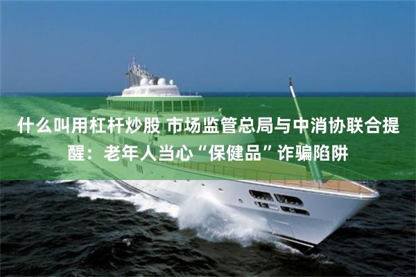 什么叫用杠杆炒股 市场监管总局与中消协联合提醒：老年人当心“保健品”诈骗陷阱