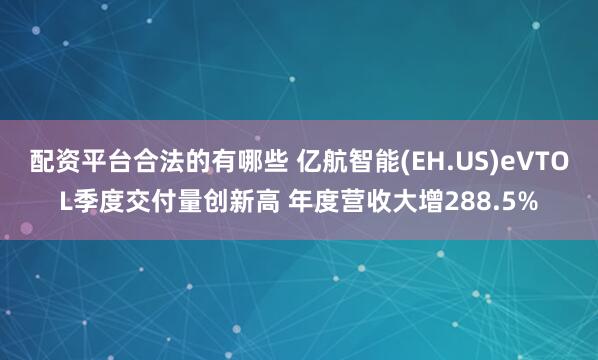 配资平台合法的有哪些 亿航智能(EH.US)eVTOL季度交付量创新高 年度营收大增288.5%