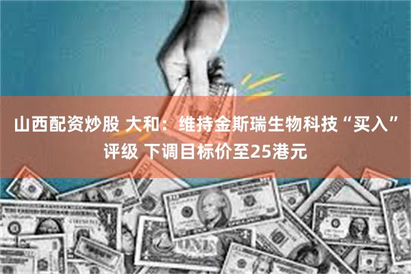 山西配资炒股 大和：维持金斯瑞生物科技“买入”评级 下调目标价至25港元