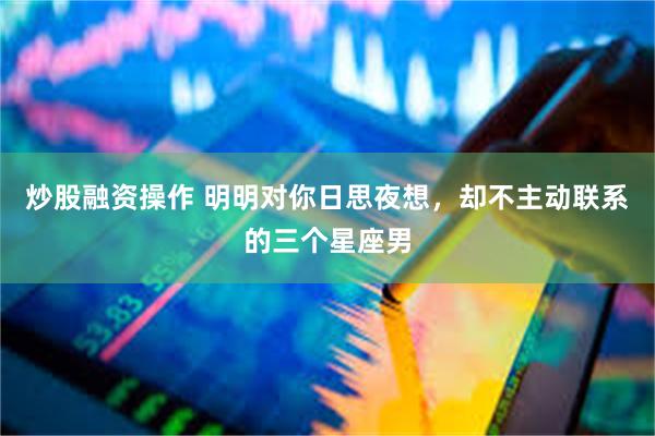 炒股融资操作 明明对你日思夜想，却不主动联系的三个星座男
