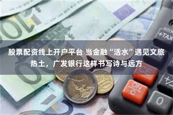 股票配资线上开户平台 当金融“活水”遇见文旅热土，广发银行这样书写诗与远方