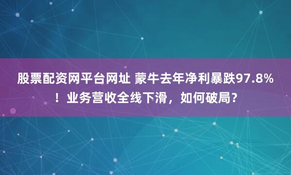 股票配资网平台网址 蒙牛去年净利暴跌97.8%！业务营收全线下滑，如何破局？
