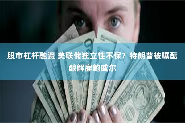 股市杠杆融资 美联储独立性不保？特朗普被曝酝酿解雇鲍威尔