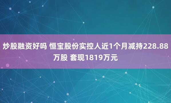 炒股融资好吗 恒宝股份实控人近1个月减持228.88万股 套现1819万元