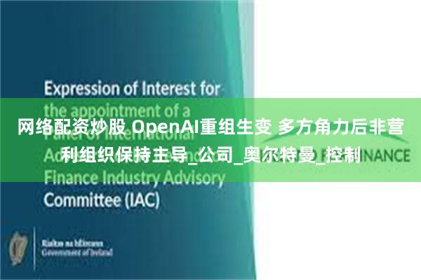 网络配资炒股 OpenAI重组生变 多方角力后非营利组织保持主导_公司_奥尔特曼_控制