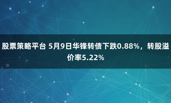 股票策略平台 5月9日华锋转债下跌0.88%，转股溢价率5.22%