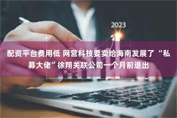 配资平台费用低 网营科技要卖给海南发展了 “私募大佬”徐翔关联公司一个月前退出