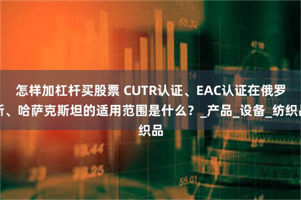 怎样加杠杆买股票 CUTR认证、EAC认证在俄罗斯、哈萨克斯坦的适用范围是什么？_产品_设备_纺织品
