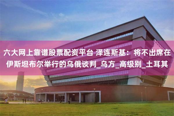 六大网上靠谱股票配资平台 泽连斯基：将不出席在伊斯坦布尔举行的乌俄谈判_乌方_高级别_土耳其