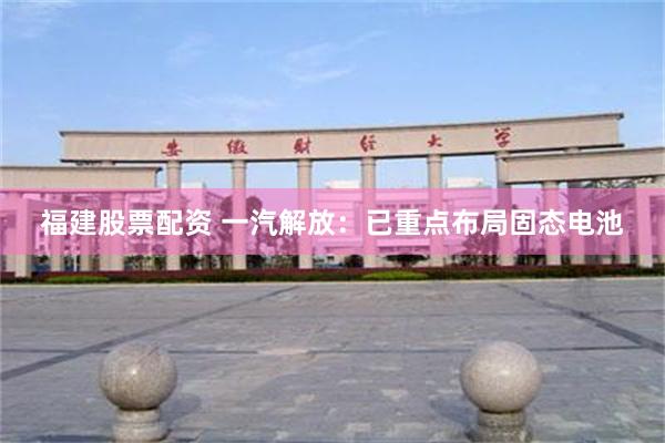 福建股票配资 一汽解放：已重点布局固态电池
