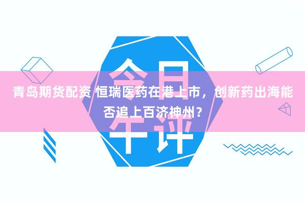 青岛期货配资 恒瑞医药在港上市,创新药出海能否追上百济神州?