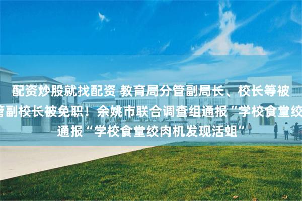 配资炒股就找配资 教育局分管副局长、校长等被停职检查，分管副校长被免职！余姚市联合调查组通报“学校食堂绞肉机发现活蛆”