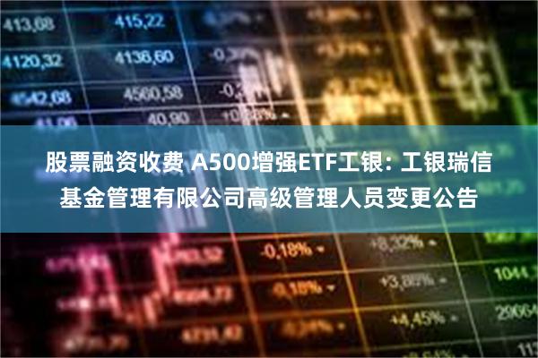 股票融资收费 A500增强ETF工银: 工银瑞信基金管理有限公司高级管理人员变更公告