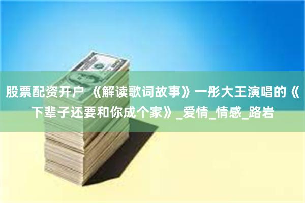 股票配资开户 《解读歌词故事》一彤大王演唱的《下辈子还要和你成个家》_爱情_情感_路岩