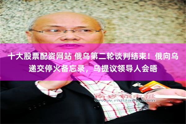 十大股票配资网站 俄乌第二轮谈判结束！俄向乌递交停火备忘录，乌提议领导人会晤