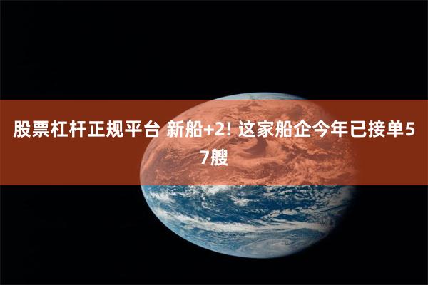 股票杠杆正规平台 新船+2! 这家船企今年已接单57艘