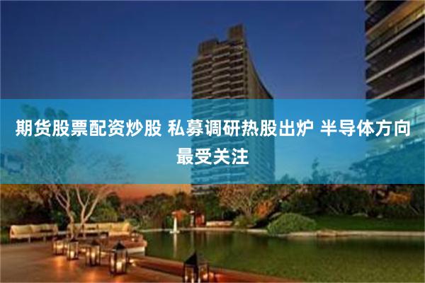 期货股票配资炒股 私募调研热股出炉 半导体方向最受关注