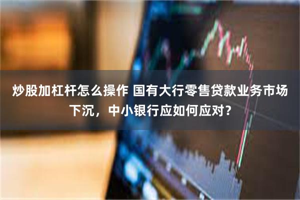 炒股加杠杆怎么操作 国有大行零售贷款业务市场下沉，中小银行应如何应对？