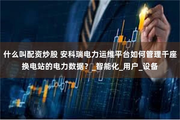 什么叫配资炒股 安科瑞电力运维平台如何管理千座换电站的电力数据？_智能化_用户_设备