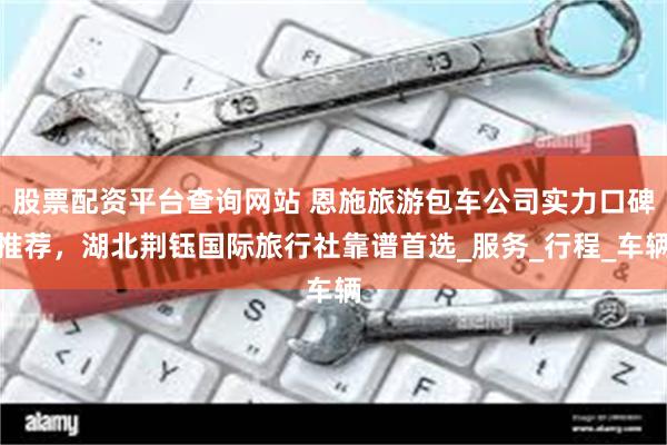 股票配资平台查询网站 恩施旅游包车公司实力口碑推荐，湖北荆钰国际旅行社靠谱首选_服务_行程_车辆