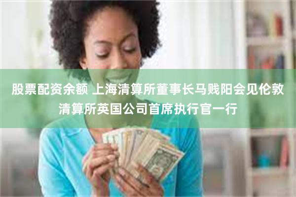 股票配资余额 上海清算所董事长马贱阳会见伦敦清算所英国公司首席执行官一行