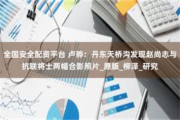 全国安全配资平台 卢骅：丹东天桥沟发现赵尚志与抗联将士两幅合影照片_原版_柳泽_研究