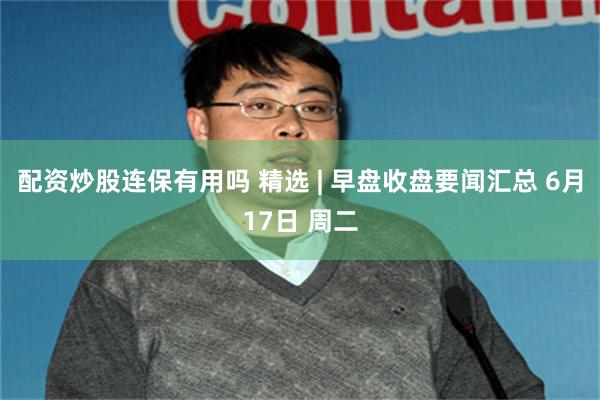 配资炒股连保有用吗 精选 | 早盘收盘要闻汇总 6月17日 周二