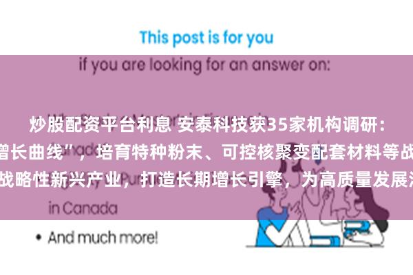 炒股配资平台利息 安泰科技获35家机构调研：公司将积极布局“第二增长曲线”，培育特种粉末、可控核聚变配套材料等战略性新兴产业，打造长期增长引擎，为高质量发展注入新动能（附调研问答）