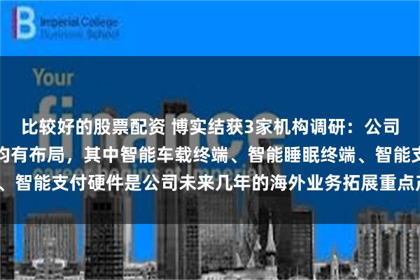 比较好的股票配资 博实结获3家机构调研：公司各业务板块在海外市场均有布局，其中智能车载终端、智能睡眠终端、智能支付硬件是公司未来几年的海外业务拓展重点产品（附调研问答）
