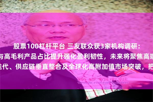 股票100杠杆平台 三友联众获3家机构调研：公司通过智能制造降本与高毛利产品占比提升强化盈利韧性，未来将聚焦高端技术迭代、供应链垂直整合及全球化高附加值市场突破，把握结构性增长机遇（附调研问答）