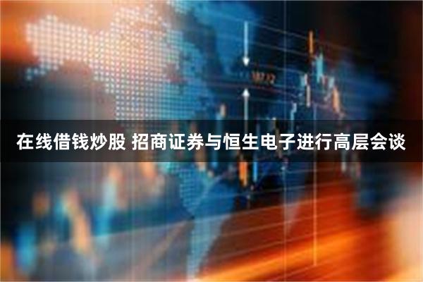 在线借钱炒股 招商证券与恒生电子进行高层会谈