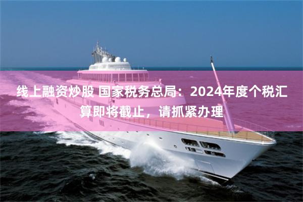 线上融资炒股 国家税务总局：2024年度个税汇算即将截止，请抓紧办理
