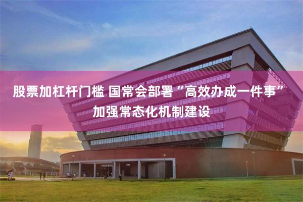 股票加杠杆门槛 国常会部署“高效办成一件事” 加强常态化机制建设