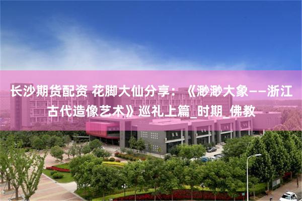 长沙期货配资 花脚大仙分享：《渺渺大象——浙江古代造像艺术》巡礼上篇_时期_佛教