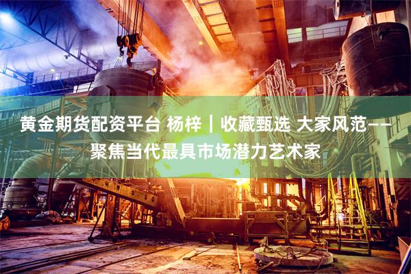 黄金期货配资平台 杨梓︱收藏甄选 大家风范——聚焦当代最具市场潜力艺术家