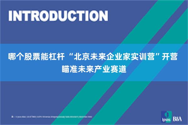 哪个股票能杠杆 “北京未来企业家实训营”开营 瞄准未来产业赛道