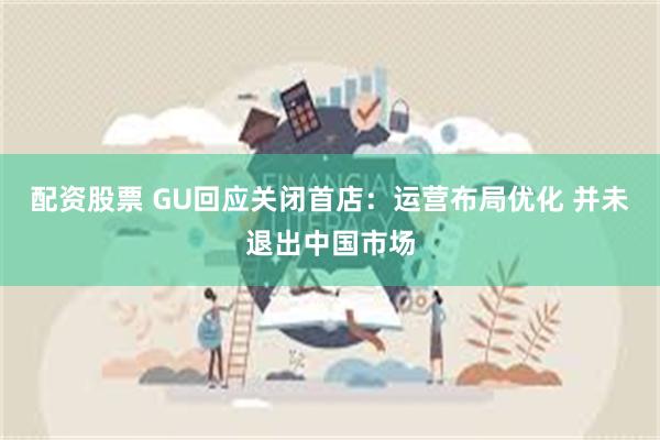 配资股票 GU回应关闭首店：运营布局优化 并未退出中国市场