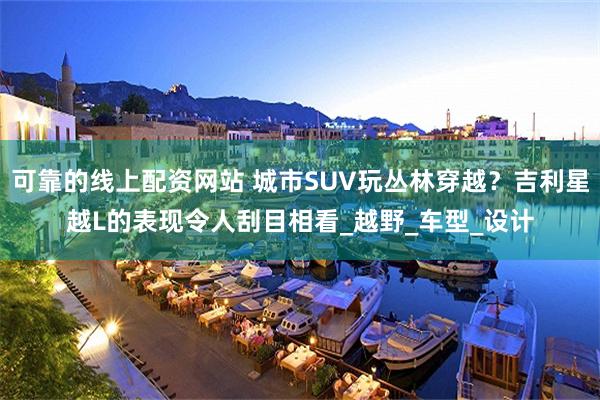 可靠的线上配资网站 城市SUV玩丛林穿越？吉利星越L的表现令人刮目相看_越野_车型_设计