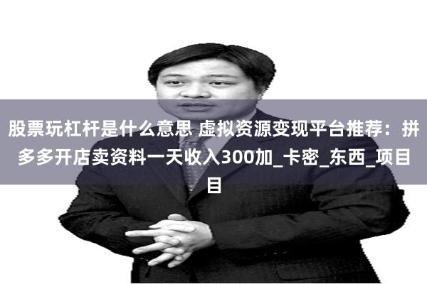 股票玩杠杆是什么意思 虚拟资源变现平台推荐：拼多多开店卖资料一天收入300加_卡密_东西_项目