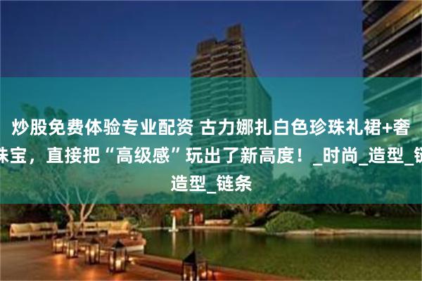 炒股免费体验专业配资 古力娜扎白色珍珠礼裙+奢华珠宝，直接把“高级感”玩出了新高度！_时尚_造型_链条