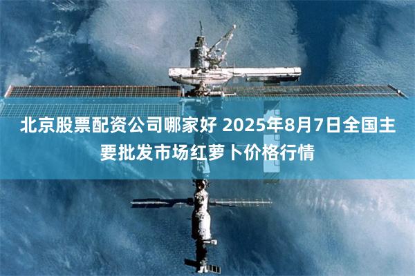 北京股票配资公司哪家好 2025年8月7日全国主要批发市场红萝卜价格行情
