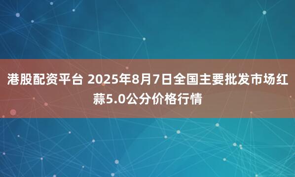 港股配资平台 2025年8月7日全国主要批发市场红蒜5.0公分价格行情