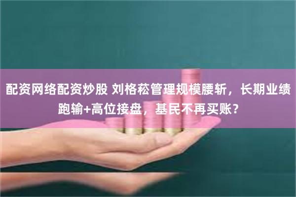 配资网络配资炒股 刘格菘管理规模腰斩，长期业绩跑输+高位接盘，基民不再买账？