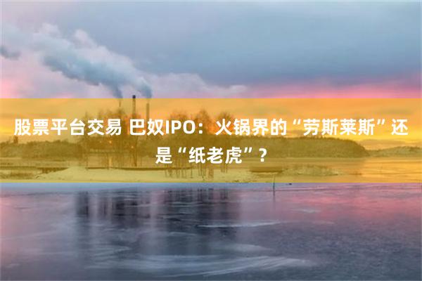 股票平台交易 巴奴IPO：火锅界的“劳斯莱斯”还是“纸老虎”？