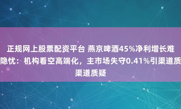 正规网上股票配资平台 燕京啤酒45%净利增长难掩隐忧：机构看空高端化，主市场失守0.41%引渠道质疑