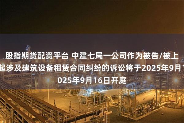 股指期货配资平台 中建七局一公司作为被告/被上诉人的1起涉及建筑设备租赁合同纠纷的诉讼将于2025年9月16日开庭